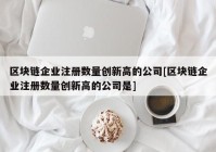 区块链企业注册数量创新高的公司[区块链企业注册数量创新高的公司是]